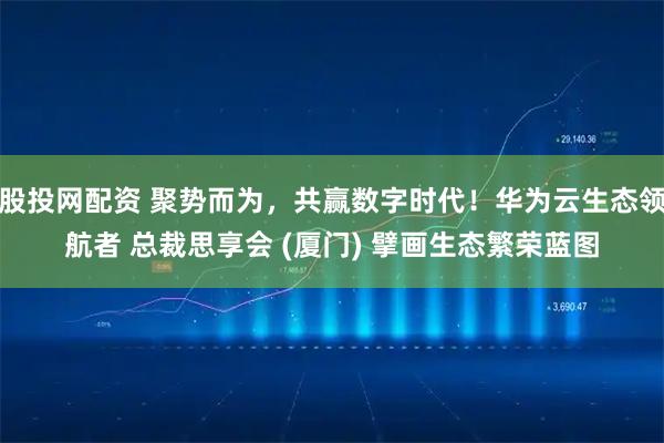 股投网配资 聚势而为，共赢数字时代！华为云生态领航者 总裁思享会 (厦门) 擘画生态繁荣蓝图
