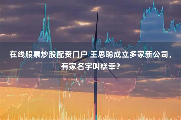 在线股票炒股配资门户 王思聪成立多家新公司，有家名字叫糕幸？