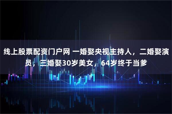 线上股票配资门户网 一婚娶央视主持人，二婚娶演员，三婚娶30岁美女，64岁终于当爹