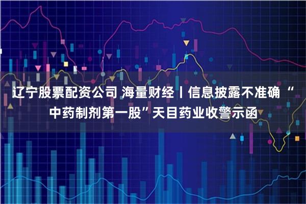 辽宁股票配资公司 海量财经丨信息披露不准确 “中药制剂第一股”天目药业收警示函