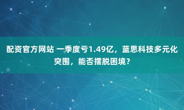配资官方网站 一季度亏1.49亿，蓝思科技多元化突围，能否摆脱困境？
