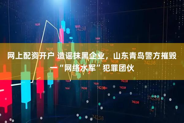 网上配资开户 造谣抹黑企业，山东青岛警方摧毁一“网络水军”犯罪团伙