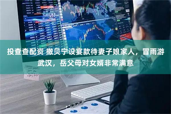 投查查配资 撒贝宁设宴款待妻子娘家人，冒雨游武汉，岳父母对女婿非常满意