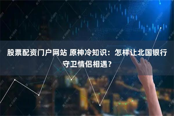 股票配资门户网站 原神冷知识：怎样让北国银行守卫情侣相遇？
