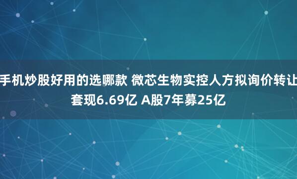 手机炒股好用的选哪款 微芯生物实控人方拟询价转让套现6.69亿 A股7年募25亿