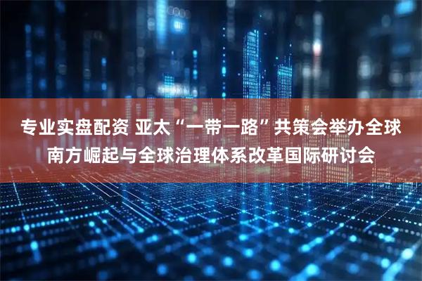 专业实盘配资 亚太“一带一路”共策会举办全球南方崛起与全球治理体系改革国际研讨会