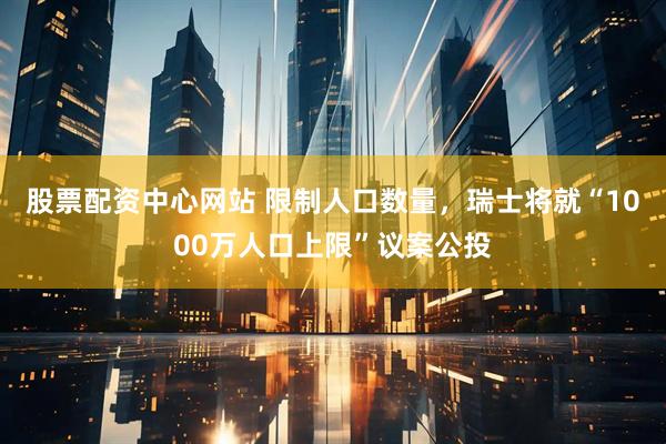 股票配资中心网站 限制人口数量，瑞士将就“1000万人口上限”议案公投